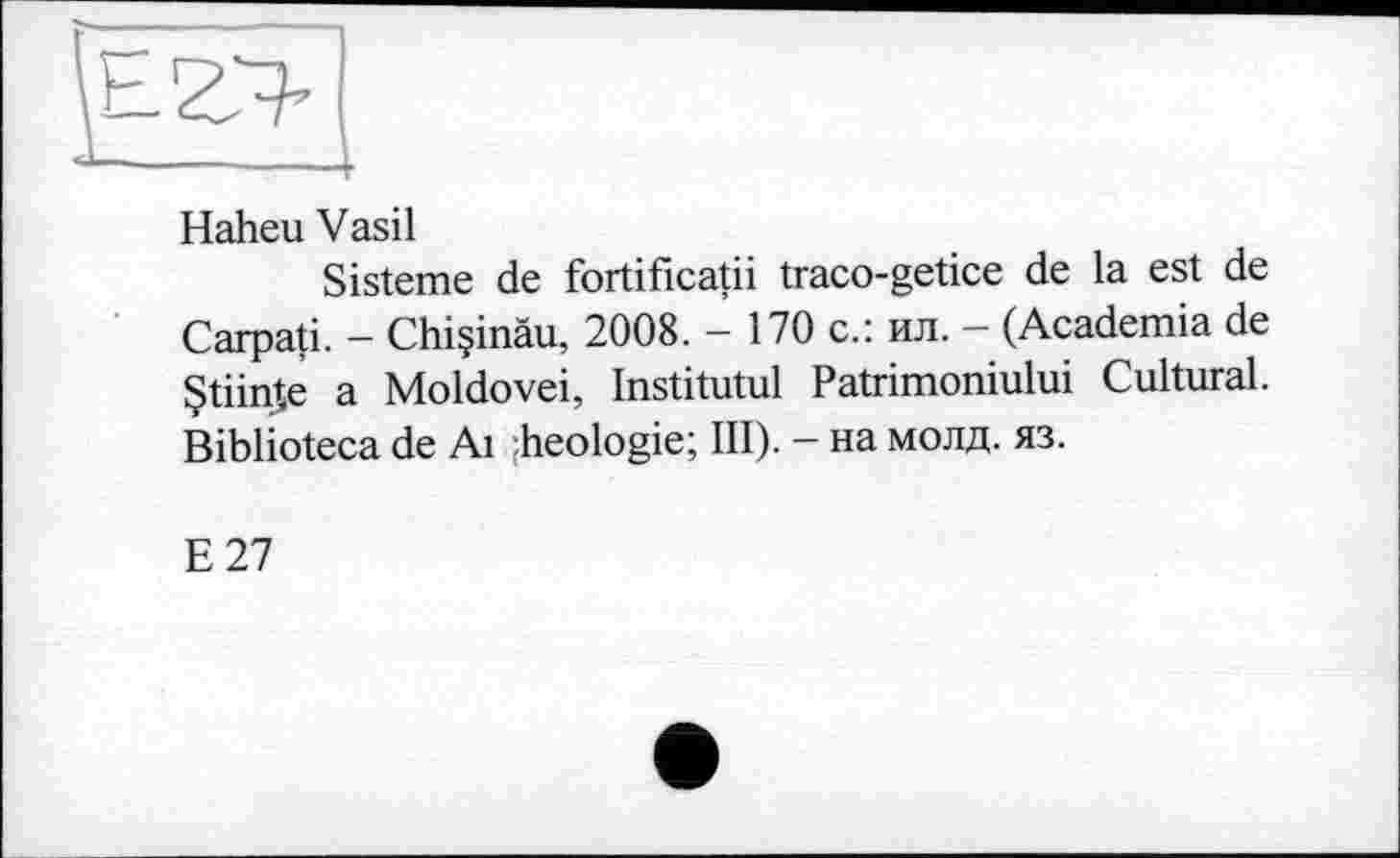 ﻿
Haheu Vasil
Sisteme de fortificatii traco-getice de la est de Carpati. - Chiçinâu, 2008. - 170 с.: ил. - (Academia de Çtiinîe a Moldovei, Institutul Patrimoniului Cultural. Biblioteca de Ai :heologie; III). — на молд. яз.
E27